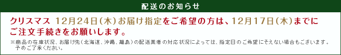 【配送のお知らせ】クリスマス 12月24日（木）お届け指定をご希望の方は、12月17日（木）までにご注文手続きをお願いします。※商品の在庫状況、お届け先（北海道、沖縄、離島）の配送会社の対応状況によっては、        指定日のご希望にそえない場合もございます。予めご了承ください。
