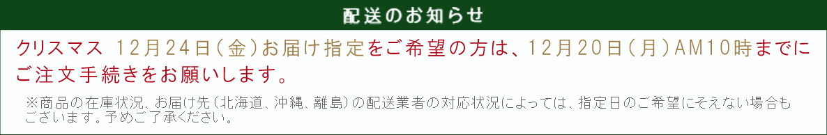 【配送のお知らせ】クリスマス 12月24日（金）お届け指定をご希望の方は、12月20日（月）A.M.10時までにご注文手続きをお願いします。※商品の在庫状況、お届け先（北海道、沖縄、離島）の配送会社の対応状況によっては、 指定日のご希望にそえない場合もございます。予めご了承ください。