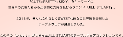 「CUTE×PRETTY×SEXY」をキーワードに、世界中の女性たちから圧倒的な支持を受けるブランド「JILL STUART」。2015年、そんな女性らしくSWEETな彼女の世界観を表現したテーブルウェアが誕生しました。女の子の「かわいい」がつまったJILL STUARTのテーブルウェアコレクションです。